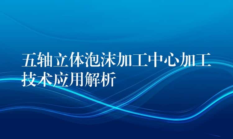 五轴立体泡沫加工中心加工技术应用解析 五轴立体泡沫加工中心加工技术应用解析