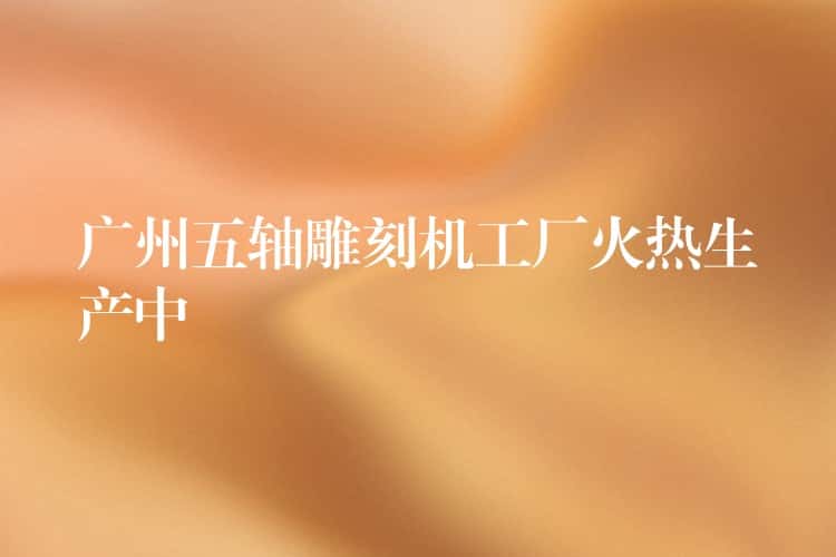广州五轴雕刻机工厂火热生产中 广州五轴雕刻机工厂火热生产中